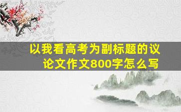 以我看高考为副标题的议论文作文800字怎么写