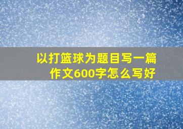 以打篮球为题目写一篇作文600字怎么写好