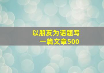 以朋友为话题写一篇文章500