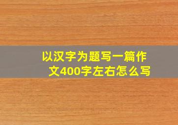 以汉字为题写一篇作文400字左右怎么写