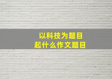 以科技为题目起什么作文题目