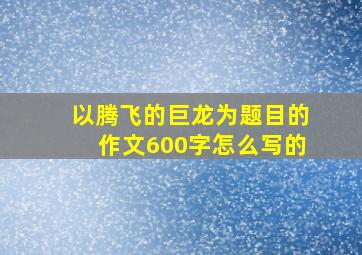 以腾飞的巨龙为题目的作文600字怎么写的