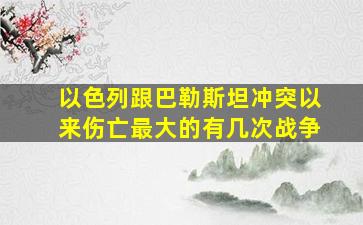 以色列跟巴勒斯坦冲突以来伤亡最大的有几次战争