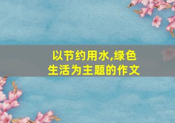 以节约用水,绿色生活为主题的作文