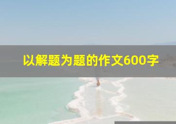 以解题为题的作文600字