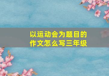 以运动会为题目的作文怎么写三年级