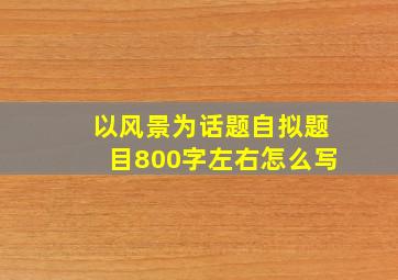 以风景为话题自拟题目800字左右怎么写