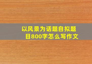 以风景为话题自拟题目800字怎么写作文