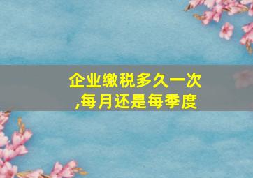 企业缴税多久一次,每月还是每季度