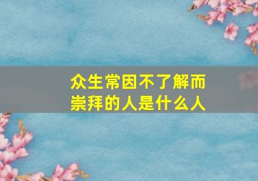 众生常因不了解而崇拜的人是什么人