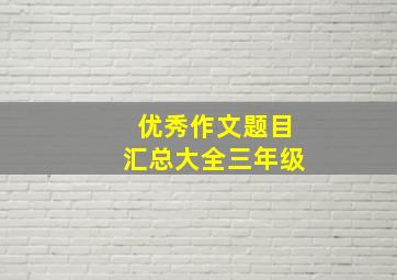 优秀作文题目汇总大全三年级