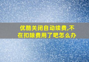 优酷关闭自动续费,不在扣除费用了吧怎么办