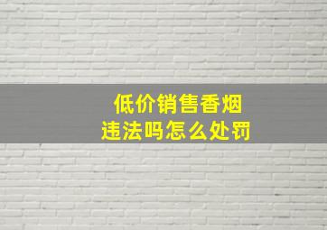 低价销售香烟违法吗怎么处罚