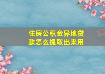 住房公积金异地贷款怎么提取出来用