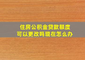 住房公积金贷款额度可以更改吗现在怎么办