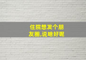 住院想发个朋友圈,说啥好呢