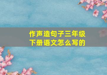 作声造句子三年级下册语文怎么写的