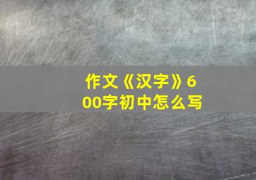 作文《汉字》600字初中怎么写