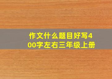 作文什么题目好写400字左右三年级上册