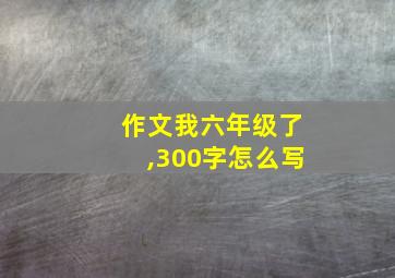 作文我六年级了,300字怎么写