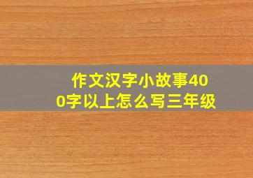 作文汉字小故事400字以上怎么写三年级