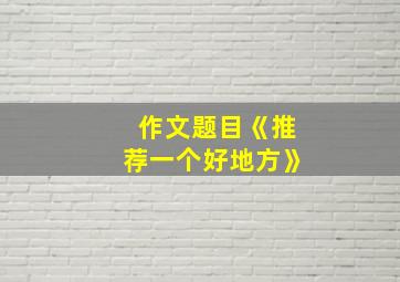 作文题目《推荐一个好地方》