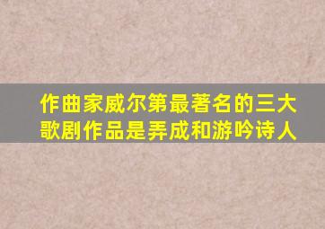 作曲家威尔第最著名的三大歌剧作品是弄成和游吟诗人