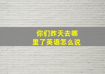 你们昨天去哪里了英语怎么说