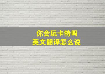 你会玩卡特吗英文翻译怎么说