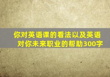 你对英语课的看法以及英语对你未来职业的帮助300字