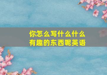 你怎么写什么什么有趣的东西呢英语