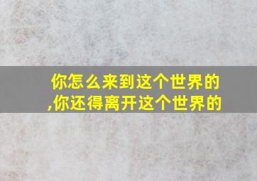 你怎么来到这个世界的,你还得离开这个世界的