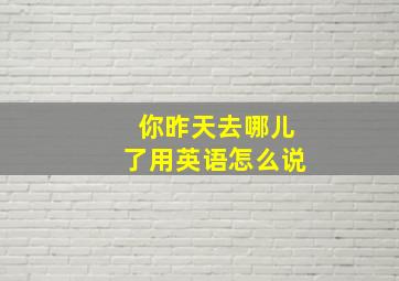 你昨天去哪儿了用英语怎么说