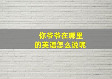 你爷爷在哪里的英语怎么说呢