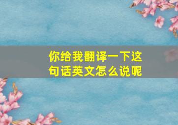 你给我翻译一下这句话英文怎么说呢