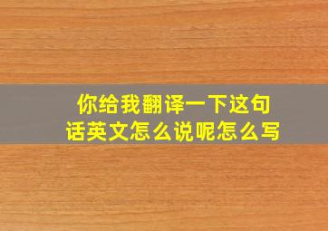 你给我翻译一下这句话英文怎么说呢怎么写