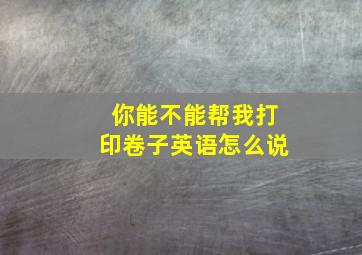 你能不能帮我打印卷子英语怎么说