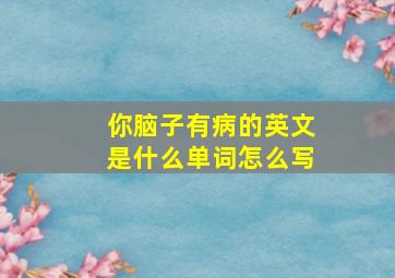 你脑子有病的英文是什么单词怎么写