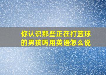 你认识那些正在打篮球的男孩吗用英语怎么说