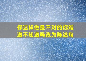 你这样做是不对的你难道不知道吗改为陈述句