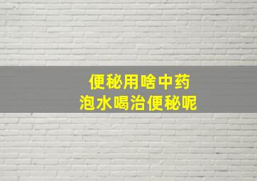 便秘用啥中药泡水喝治便秘呢