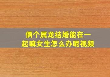 俩个属龙结婚能在一起嘛女生怎么办呢视频