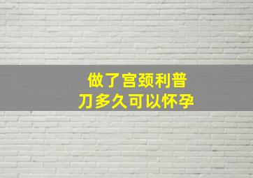 做了宫颈利普刀多久可以怀孕