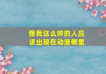 像我这么帅的人应该出现在动漫哪里