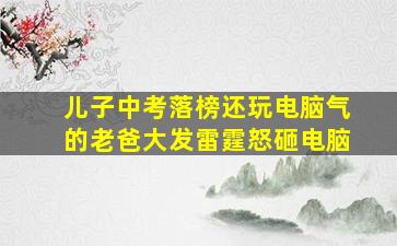 儿子中考落榜还玩电脑气的老爸大发雷霆怒砸电脑