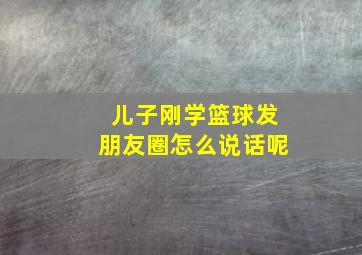 儿子刚学篮球发朋友圈怎么说话呢