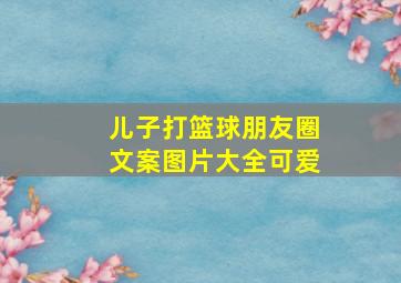 儿子打篮球朋友圈文案图片大全可爱