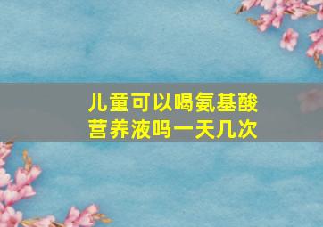 儿童可以喝氨基酸营养液吗一天几次