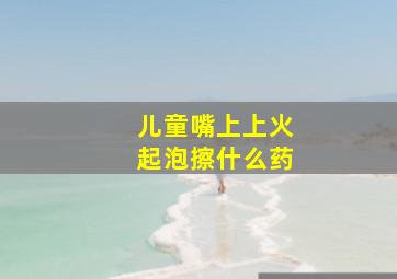 儿童嘴上上火起泡擦什么药