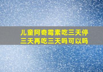 儿童阿奇霉素吃三天停三天再吃三天吗可以吗